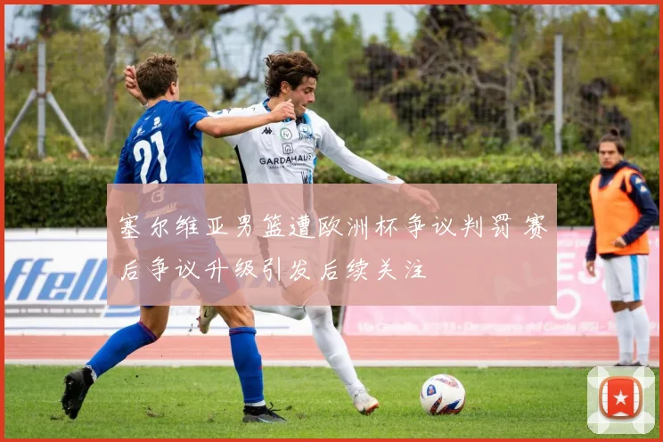 塞尔维亚男篮遭欧洲杯争议判罚 赛后争议升级引发后续关注