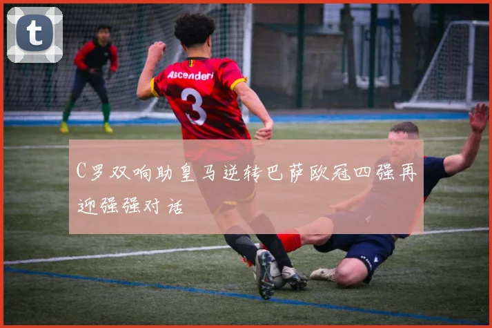 C罗双响助皇马逆转巴萨欧冠四强再迎强强对话