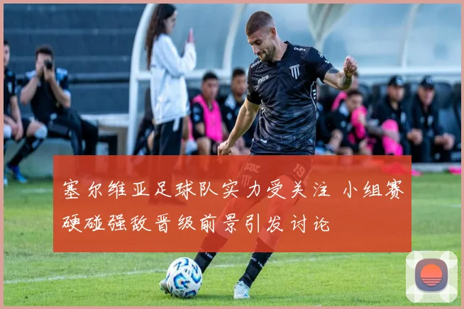 塞尔维亚足球队实力受关注 小组赛硬碰强敌晋级前景引发讨论