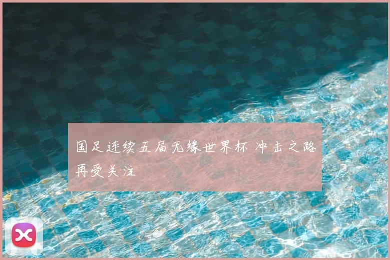 国足连续五届无缘世界杯 冲击之路再受关注