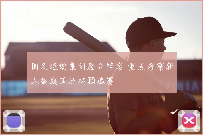 国足连续集训磨合阵容 重点考察新人备战亚洲杯预选赛